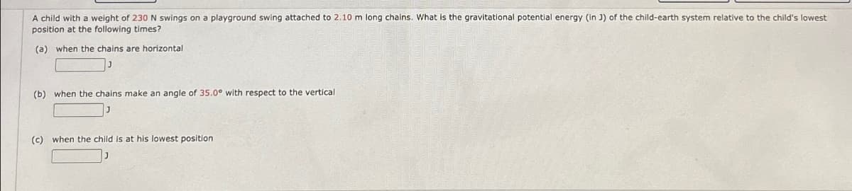 A child with a weight of 230 N swings on a playground swing attached to 2.10 m long chains. What is the gravitational potential energy (in J) of the child-earth system relative to the child's lowest
position at the following times?
(a) when the chains are horizontal
(b) when the chains make an angle of 35.0° with respect to the vertical
(c) when the child is at his lowest position