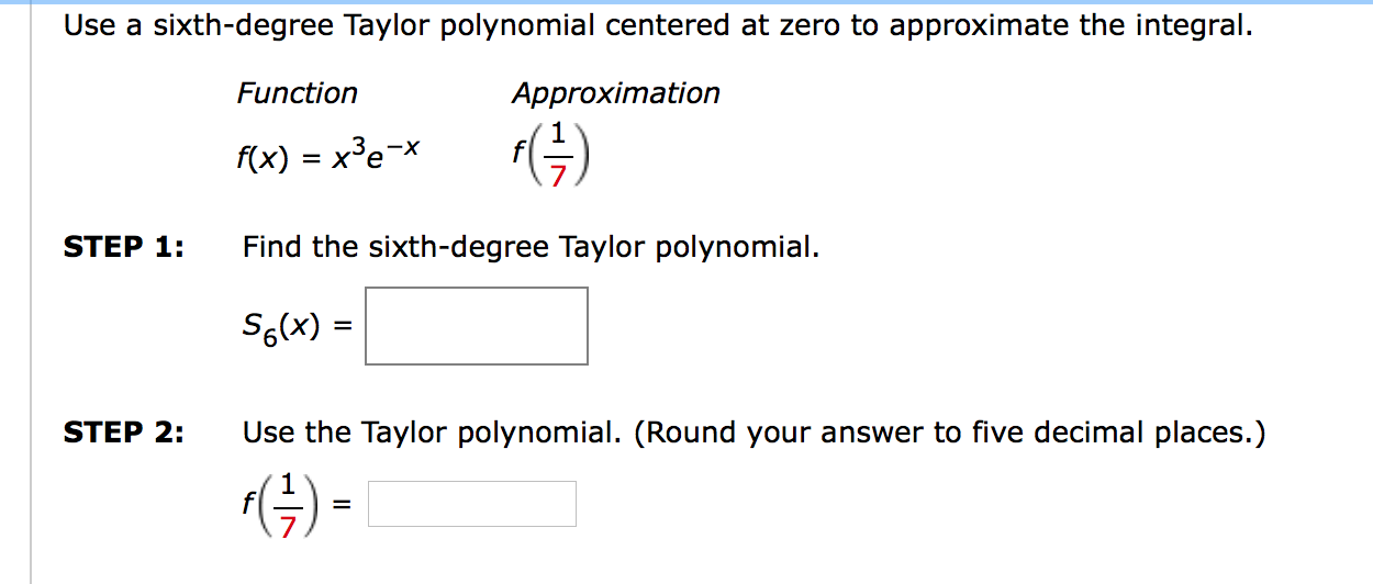 Use a sixth-degree Taylor polynomial centered at zero to approximate the integral.
Function
Approximation
F(x) = x³e¬x
(G)
STEP 1:
Find the sixth-degree Taylor polynomial.
S6(x) =
STEP 2:
Use the Taylor polynomial. (Round your answer to five decimal places.)
(4) -
=
