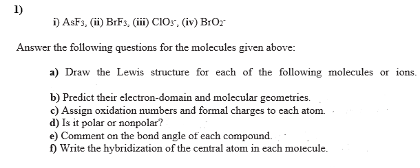 1)
i) ASF3, (ii) BRF3, (iii) C103", (iv) BrO2
Answer the following questions for the molecules given above:
a) Draw the Lewis structure for each of the following molecules or ions.
b) Predict their electron-domain and molecular geometries.
c) Assign oxidation numbers and formal charges to each atom.
d) Is it polar or nonpolar?
e) Comment on the bond angle of each compound.
f) Write the hybridization of the central atom in each molecule.
