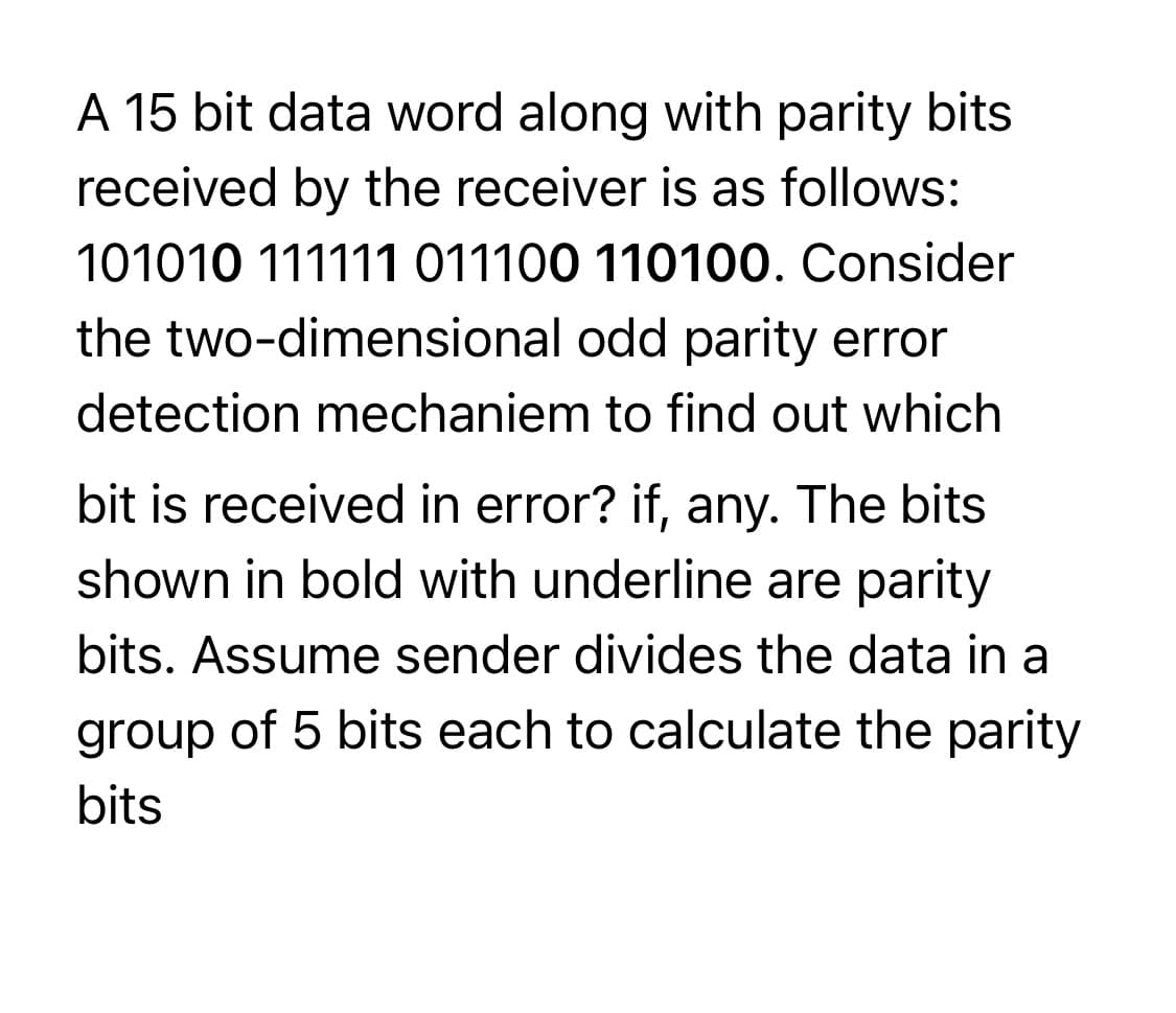 A 15 bit data word along with parity bits
received by the receiver is as follows:
101010 111111 011100 110100. Consider
the two-dimensional odd parity error
detection mechaniem to find out which
bit is received in error? if, any. The bits
shown in bold with underline are parity
bits. Assume sender divides the data in a
group of 5 bits each to calculate the parity
bits
