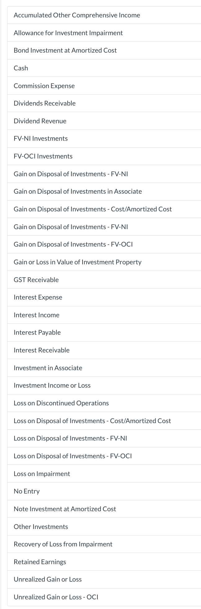 Accumulated Other Comprehensive Income
Allowance for Investment Impairment
Bond Investment at Amortized Cost
Cash
Commission Expense
Dividends Receivable
Dividend Revenue
FV-NI Investments
FV-OCI Investments
Gain on Disposal of Investments - FV-NI
Gain on Disposal of Investments in Associate
Gain on Disposal of Investments - Cost/Amortized Cost
Gain on Disposal of Investments - FV-NI
Gain on Disposal of Investments - FV-OCI
Gain or Loss in Value of Investment Property
GST Receivable
Interest Expense
Interest Income
Interest Payable
Interest Receivable
Investment in Associate
Investment Income or Loss
Loss on Discontinued Operations
Loss on Disposal of Investments - Cost/Amortized Cost
Loss on Disposal of Investments - FV-NI
Loss on Disposal of Investments - FV-OCI
Loss on Impairment
No Entry
Note Investment at Amortized Cost
Other Investments
Recovery of Loss from Impairment
Retained Earnings
Unrealized Gain or Loss
Unrealized Gain or Loss - OCI