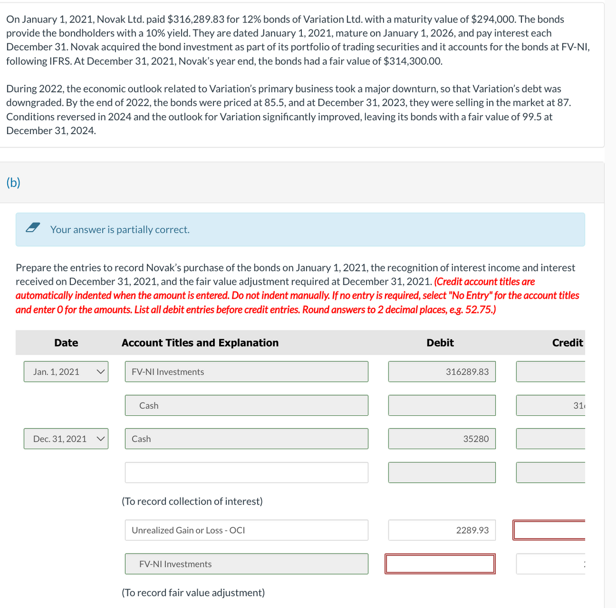 On January 1, 2021, Novak Ltd. paid $316,289.83 for 12% bonds of Variation Ltd. with a maturity value of $294,000. The bonds
provide the bondholders with a 10% yield. They are dated January 1, 2021, mature on January 1, 2026, and pay interest each
December 31. Novak acquired the bond investment as part of its portfolio of trading securities and it accounts for the bonds at FV-NI,
following IFRS. At December 31, 2021, Novak's year end, the bonds had a fair value of $314,300.00.
During 2022, the economic outlook related to Variation's primary business took a major downturn, so that Variation's debt was
downgraded. By the end of 2022, the bonds were priced at 85.5, and at December 31, 2023, they were selling in the market at 87.
Conditions reversed in 2024 and the outlook for Variation significantly improved, leaving its bonds with a fair value of 99.5 at
December 31, 2024.
(b)
Your answer is partially correct.
Prepare the entries to record Novak's purchase of the bonds on January 1, 2021, the recognition of interest income and interest
received on December 31, 2021, and the fair value adjustment required at December 31, 2021. (Credit account titles are
automatically indented when the amount is entered. Do not indent manually. If no entry is required, select "No Entry" for the account titles
and enter o for the amounts. List all debit entries before credit entries. Round answers to 2 decimal places, e.g. 52.75.)
Date
Jan. 1, 2021
Dec. 31, 2021
Account Titles and Explanation
FV-NI Investments
Cash
Cash
(To record collection of interest)
Unrealized Gain or Loss - OCI
FV-NI Investments
(To record fair value adjustment)
Debit
316289.83
35280
2289.93
Credit
31