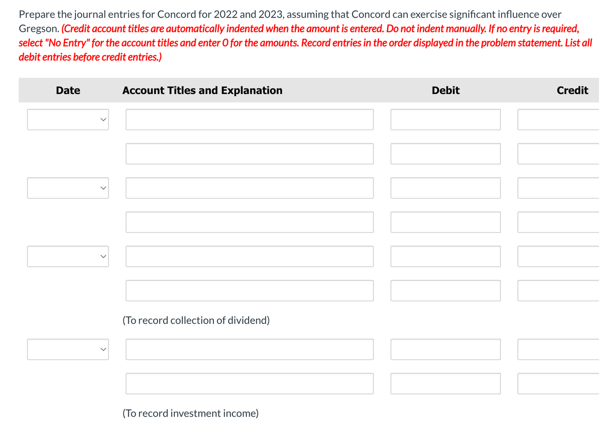 Prepare the journal entries for Concord for 2022 and 2023, assuming that Concord can exercise significant influence over
Gregson. (Credit account titles are automatically indented when the amount is entered. Do not indent manually. If no entry is required,
select "No Entry" for the account titles and enter O for the amounts. Record entries in the order displayed in the problem statement. List all
debit entries before credit entries.)
Date
Account Titles and Explanation
(To record collection of dividend)
(To record investment income)
Debit
Credit