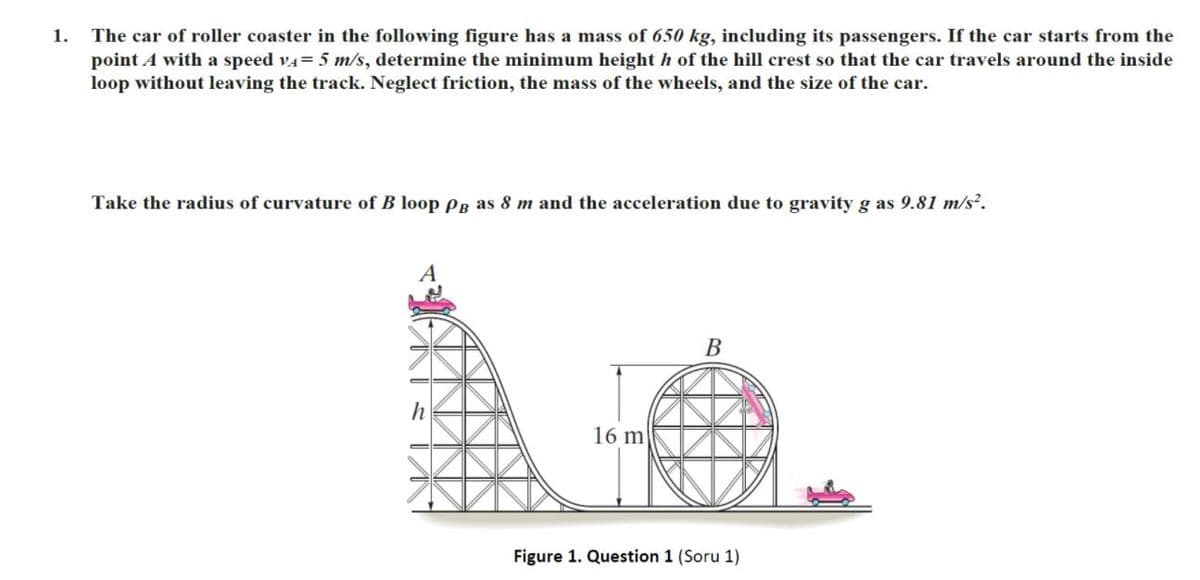 1.
The car of roller coaster in the following figure has a mass of 650 kg, including its passengers. If the car starts from the
point A with a speed v4= 5 m/s, determine the minimum height h of the hill crest so that the car travels around the inside
loop without leaving the track. Neglect friction, the mass of the wheels, and the size of the car.
Take the radius of curvature of B loop Pg as 8 m and the acceleration due to gravity g as 9.81 m/s.
В
h
16 m
Figure 1. Question 1 (Soru 1)
