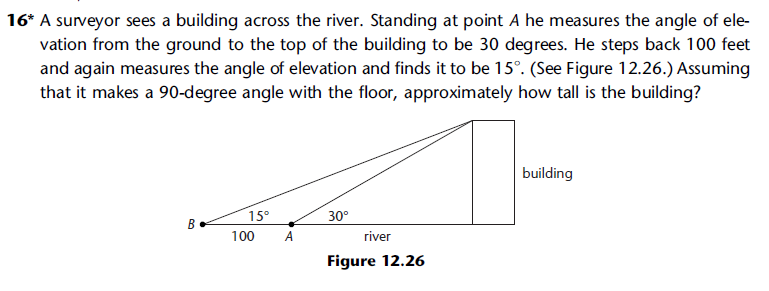 16* A surveyor sees a building across the river. Standing at point A he measures the angle of ele-
vation from the ground to the top of the building to be 30 degrees. He steps back 100 feet
and again measures the angle of elevation and finds it to be 15°. (See Figure 12.26.) Assuming
that it makes a 90-degree angle with the floor, approximately how tall is the building?
B
15°
100
A
30°
river
Figure 12.26
building