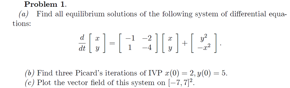 Problem 1.
(a) Find all equilibrium solutions of the following system of differential equa-
tions:
d X
-1 -2
X
#] [23]GH[2]
+
dt
=
y²
-x²
=
(b) Find three Picard's iterations of IVP x(0) = 2, y(0) — 5.
(c) Plot the vector field of this system on [-7, 7]².