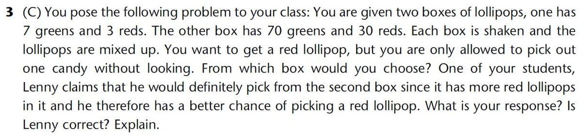 3 (C) You pose the following problem to your class: You are given two boxes of lollipops, one has
7 greens and 3 reds. The other box has 70 greens and 30 reds. Each box is shaken and the
lollipops are mixed up. You want to get a red lollipop, but you are only allowed to pick out
one candy without looking. From which box would you choose? One of your students,
Lenny claims that he would definitely pick from the second box since it has more red lollipops
in it and he therefore has a better chance of picking a red lollipop. What is your response? Is
Lenny correct? Explain.