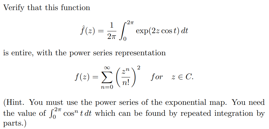 Verify that this function
-2π
1
f(z):
=
2πT
o
exp(2z cost)
dt
is entire, with the power series representation
2π
f(2) = Σ
n=0
()
2
for zЄ C.
(Hint. You must use the power series of the exponential map. You need
the value of 2 cosn t dt which can be found by repeated integration by
parts.)