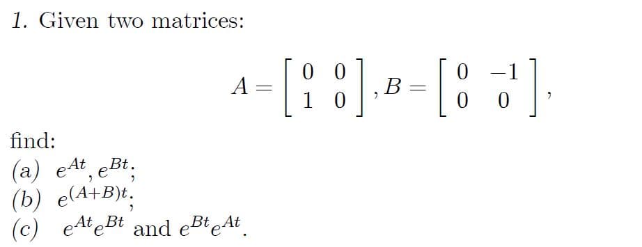 1. Given two matrices:
A
find:
(a) et, eBt.
(b) e(A+B)t.
At
(c) eAteBt and eBteAt
=
00
[18] [8]
B -
10