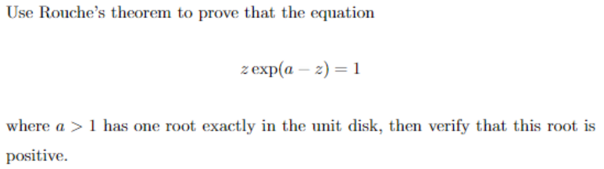 Use Rouche's theorem to prove that the equation
z exp(a-z) = 1
where a 1 has one root exactly in the unit disk, then verify that this root is
positive.