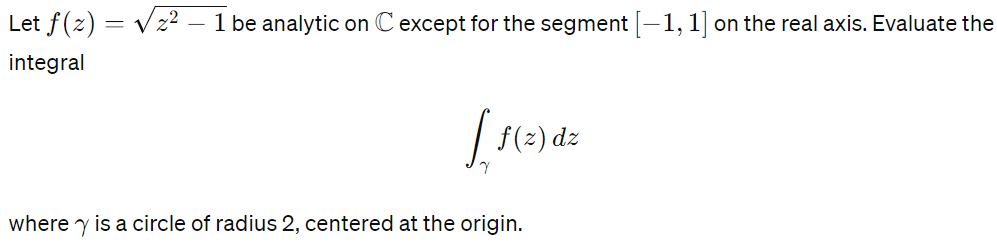 Let f (z) = √√21 be analytic on C except for the segment [−1, 1] on the real axis. Evaluate the
integral
f(z) dz
where is a circle of radius 2, centered at the origin.