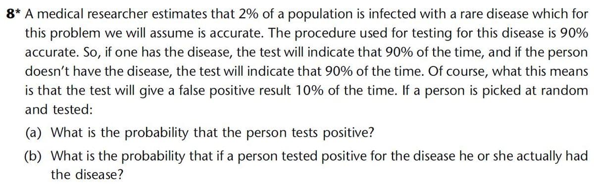 8* A medical researcher estimates that 2% of a population is infected with a rare disease which for
this problem we will assume is accurate. The procedure used for testing for this disease is 90%
accurate. So, if one has the disease, the test will indicate that 90% of the time, and if the person
doesn't have the disease, the test will indicate that 90% of the time. Of course, what this means
is that the test will give a false positive result 10% of the time. If a person is picked at random
and tested:
(a) What is the probability that the person tests positive?
(b) What is the probability that if a person tested positive for the disease he or she actually had
the disease?