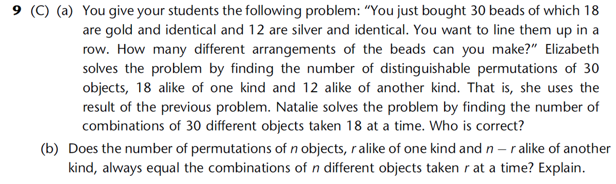 9 (C) (a) You give your students the following problem: "You just bought 30 beads of which 18
are gold and identical and 12 are silver and identical. You want to line them up in a
row. How many different arrangements of the beads can you make?" Elizabeth
solves the problem by finding the number of distinguishable permutations of 30
objects, 18 alike of one kind and 12 alike of another kind. That is, she uses the
result of the previous problem. Natalie solves the problem by finding the number of
combinations of 30 different objects taken 18 at a time. Who is correct?
(b) Does the number of permutations of n objects, ralike of one kind and n r alike of another
kind, always equal the combinations of n different objects taken r at a time? Explain.