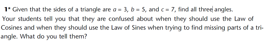 1* Given that the sides of a triangle are a = 3, b = 5, and c = 7, find all three angles.
Your students tell you that they are confused about when they should use the Law of
Cosines and when they should use the Law of Sines when trying to find missing parts of a tri-
angle. What do you tell them?