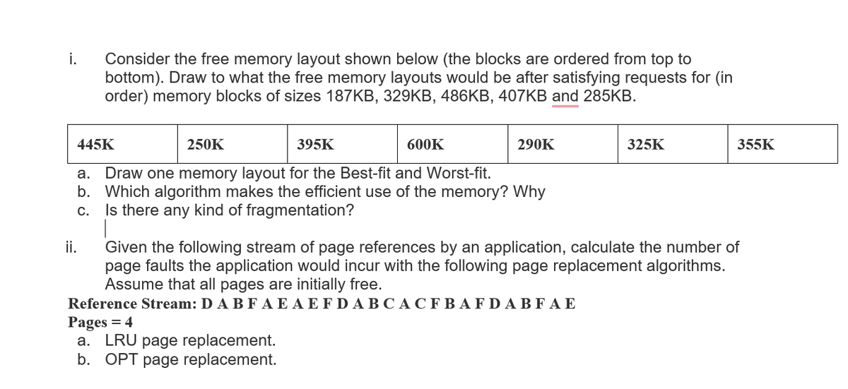 i.
Consider the free memory layout shown below (the blocks are ordered from top to
bottom). Draw to what the free memory layouts would be after satisfying requests for (in
order) memory blocks of sizes 187KB, 329KB, 486KB, 407KB and 285KB.
445K
250K
395K
600K
290K
325K
355K
a. Draw one memory layout for the Best-fit and Worst-fit.
b. Which algorithm makes the efficient use of the memory? Why
C.
Is there any kind of fragmentation?
ii.
Given the following stream of page references by an application, calculate the number of
page faults the application would incur with the following page replacement algorithms.
Assume that all pages are initially free.
Reference Stream: D AB FAE A E FDABCAC F BAFDA BF A E
Pages = 4
a. LRU page replacement.
b. OPT page replacement.
