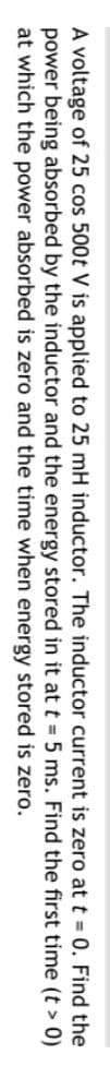 A voltage of 25 cos 500t V is applied to 25 mH inductor. The inductor current is zero at t = 0. Find the
power being absorbed by the inductor and the energy stored
in it at
t =
5 ms. Find the first time (t > 0)
at which the power absorbed is zero and the time when energy stored is zero.