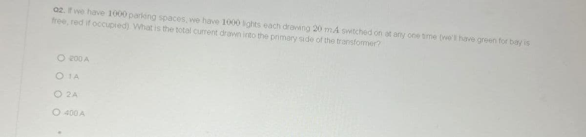 02. If we have 1000 parking spaces, we have 1000 lights each drawing 20 mA switched on at any one time (we'll have green for bay is
free, red if occupied) What is the total current drawn into the primary side of the transformer?
O 200 A
O 1A
O 2A
O 400 A