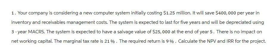 1. Your company is considering a new computer system initially costing $1.25 million. It will save $400,000 per year in
inventory and receivables management costs. The system is expected to last for five years and will be depreciated using
3-year MACRS. The system is expected to have a salvage value of $25,000 at the end of year 5. There is no impact on
net working capital. The marginal tax rate is 21 %. The required return is 9%. Calculate the NPV and IRR for the project.