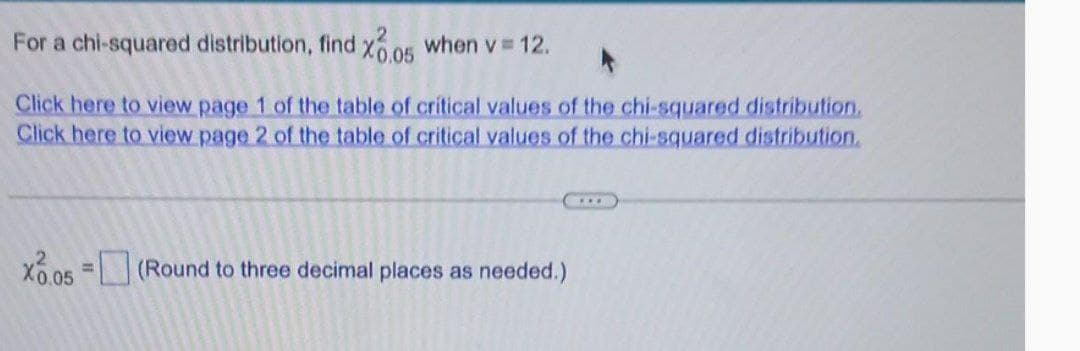 For a chi-squared distribution, find x0.05 when v = 12.
Click here to view page 1 of the table of critical values of the chi-squared distribution.
Click here to view page 2 of the table of critical values of the chi-squared distribution.
=
X0.05 (Round to three decimal places as needed.)