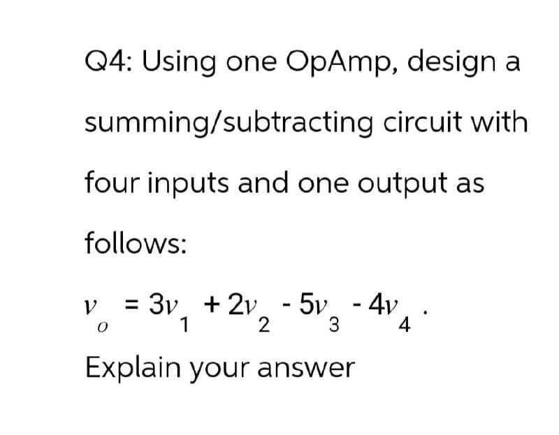 Q4: Using one OpAmp, design a
summing/subtracting circuit with
four inputs and one output as
follows:
ν = 3v + 2v - 5v - 4v
0
1
2
3
Explain your answer
4