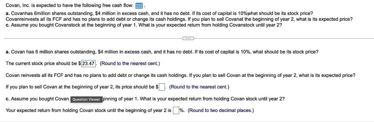 Covan, Inc. is expected to have the following free cash flow:
a. Covanhas 6million shares outstanding, $4 million in excess cash, and it has no debt. If its cost of capital is 10% what should be its stock price?
Covanreinvests all its FCF and has no plans to add debt or change its cash holdings. If you plan to sell Covanat the beginning of year 2, what is its expected price?
c. Assume you bought Covanstock at the beginning of year 1. What is your expected return from holding Covanstock until year 2?
a. Covan has 6 million shares outstanding, $4 million in excess cash, and it has no debt. If its cost of capital is 10%, what should be its stock price?
The current stock price should be $ 23.47. (Round to the nearest cent.)
Covan reinvests all its FCF and has no plans to add debt or change its cash holdings. If you plan to sell Covan at the beginning of year 2, what is its expected price?
If you plan to sell Covan at the beginning of year 2, its price should be $ (Round to the nearest cent.)
c. Assume you bought Covan Question Viewer ginning of year 1. What is your expected return from holding Covan stock until year 2?
Your expected return from holding Covan stock until the beginning of year 2 is %. (Round to two decimal places.)