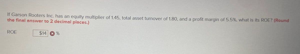 If Garson Rooters Inc. has an equity multiplier of 1.45, total asset turnover of 1.80, and a profit margin of 5.5%, what is its ROE? (Round
the final answer to 2 decimal places.)
ROE
$14 %