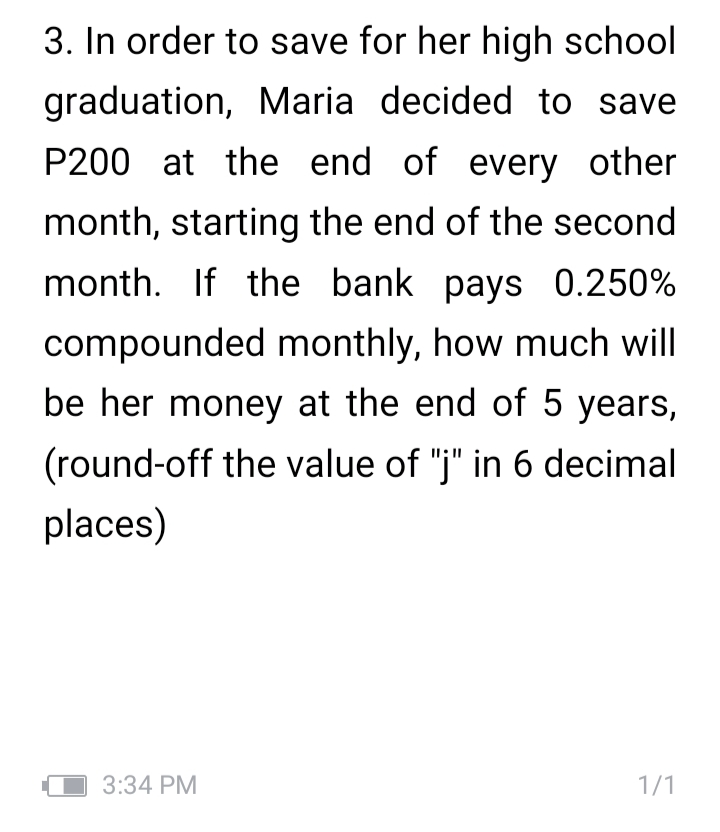 3. In order to save for her high school
graduation, Maria decided to save
P200 at the end of every other
month, starting the end of the second
month. If the bank pays 0.250%
compounded monthly, how much will
be her money at the end of 5 years,
(round-off the value of "j" in 6 decimal
places)
3:34 PM
1/1
