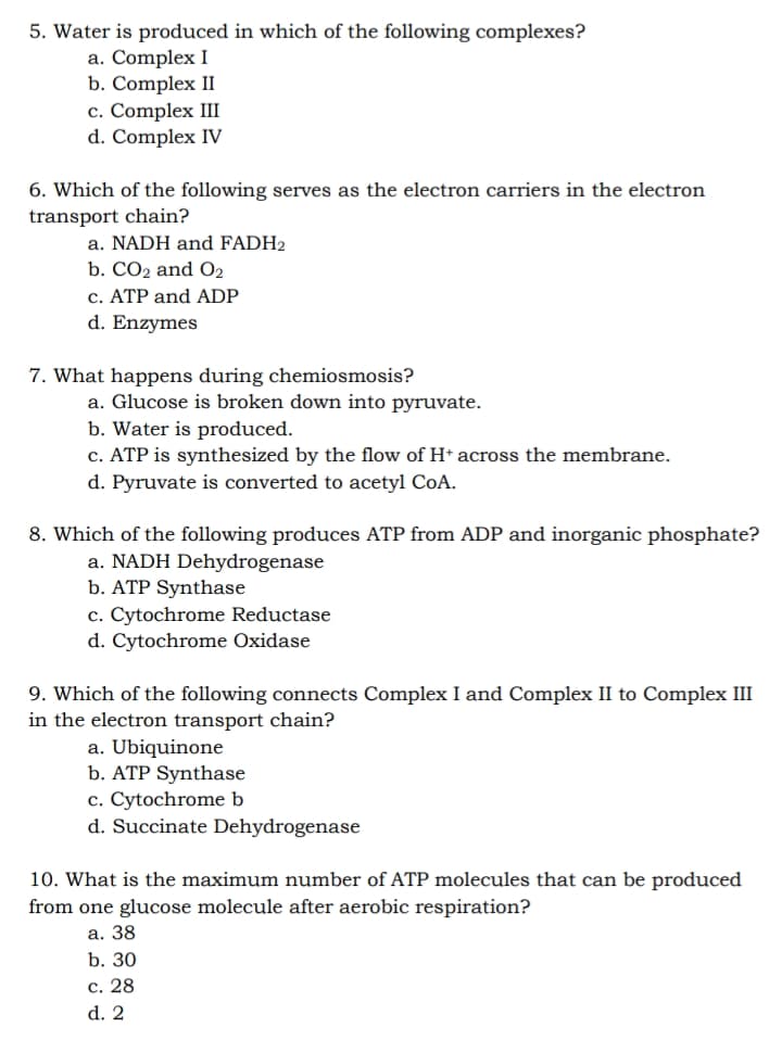 5. Water is produced in which of the following complexes?
a. Complex I
b. Complex II
c. Complex III
d. Complex IV
6. Which of the following serves as the electron carriers in the electron
transport chain?
a. NADH and FADH2
b. CO2 and O2
c. ATP and ADP
d. Enzymes
7. What happens during chemiosmosis?
a. Glucose is broken down into pyruvate.
b. Water is produced.
c. ATP is synthesized by the flow of H* across the membrane.
d. Pyruvate is converted to acetyl CoA.
8. Which of the following produces ATP from ADP and inorganic phosphate?
a. NADH Dehydrogenase
b. ATP Synthase
c. Cytochrome Reductase
d. Cytochrome Oxidase
9. Which of the following connects Complex I and Complex II to Complex III
in the electron transport chain?
a. Ubiquinone
b. ATP Synthase
c. Cytochrome b
d. Succinate Dehydrogenase
10. What is the maximum number of ATP molecules that can be produced
from one glucose molecule after aerobic respiration?
а. 38
b. 30
с. 28
d. 2
