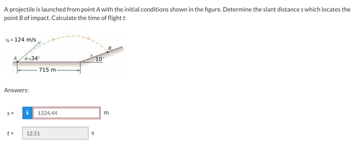 A projectile is launched from point A with the initial conditions shown in the figure. Determine the slant distances which locates the
point B of impact. Calculate the time of flight t.
4b = 124 m/s
A 0=34°
Answers:
S=
t =
715 m
i 1224.44
12.51
S
10
