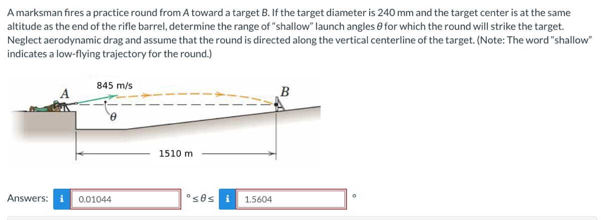 A marksman fires a practice round from A toward a target B. If the target diameter is 240 mm and the target center is at the same
altitude as the end of the rifle barrel, determine the range of "shallow" launch angles for which the round will strike the target.
Neglect aerodynamic drag and assume that the round is directed along the vertical centerline of the target. (Note: The word "shallow"
indicates a low-flying trajectory for the round.)
845 m/s
0
Answers: i 0.01044
1510 m
°≤0≤ i 1.5604
B