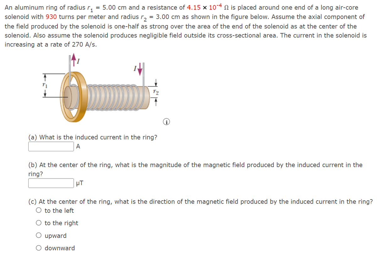 An aluminum ring of radius r₁ = 5.00 cm and a resistance of 4.15 × 10-4 № is placed around one end of a long air-core
solenoid with 930 turns per meter and radius r₂ = 3.00 cm as shown in the figure below. Assume the axial component of
the field produced by the solenoid is one-half as strong over the area of the end of the solenoid as at the center of the
solenoid. Also assume the solenoid produces negligible field outside its cross-sectional area. The current in the solenoid is
increasing at a rate of 270 A/s.
0
(a) What is the induced current in the ring?
A
(b) At the center of the ring, what is the magnitude of the magnetic field produced by the induced current in the
ring?
μT
(c) At the center of the ring, what is the direction of the magnetic field produced by the induced current in the ring?
to the left
O to the right
O upward
downward
