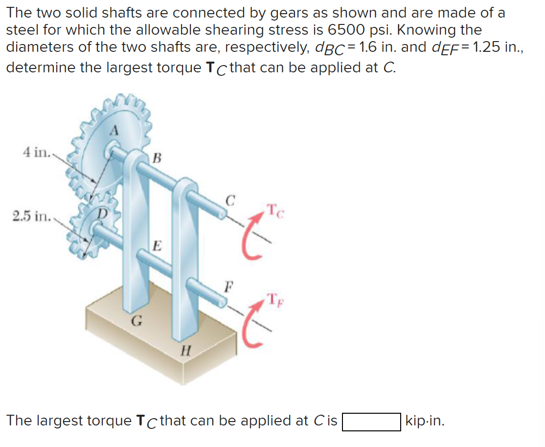 The two solid shafts are connected by gears as shown and are made of a
steel for which the allowable shearing stress is 6500 psi. Knowing the
diameters of the two shafts are, respectively, dBC= 1.6 in. and dÈf= 1.25 in.,
determine the largest torque Tc that can be applied at C.
4 in..
2.5 in..
B
E
H
To
TE
The largest torque Tc that can be applied at Cis
kip-in.