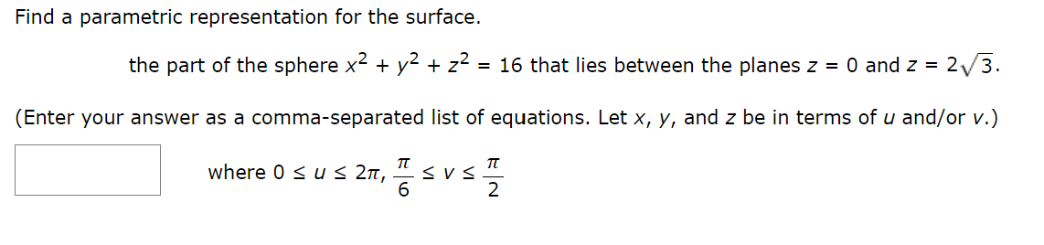 Find a parametric representation for the surface.
the part of the sphere x² + y² + z² = 16 that lies between the planes z = 0 and z = 2√√/3.
(Enter your answer as a comma-separated list of equations. Let x, y, and z be in terms of u and/or v.)
I SUST
6
2
where 0 ≤ u ≤ 2π,