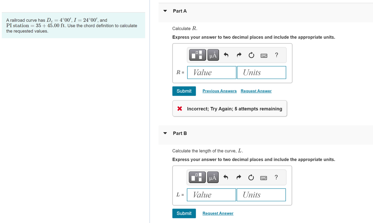 Part A
A railroad curve has Dc = 4°00', I = 24°00', and
PI station
=
3545.00 ft. Use the chord definition to calculate
the requested values.
Calculate R.
Express your answer to two decimal places and include the appropriate units.
μÅ
?
R =
Value
Units
Submit
Previous Answers Request Answer
× Incorrect; Try Again; 5 attempts remaining
Part B
Calculate the length of the curve, L.
Express your answer to two decimal places and include the appropriate units.
ΜΑ
L = Value
Units
Submit
Request Answer
?