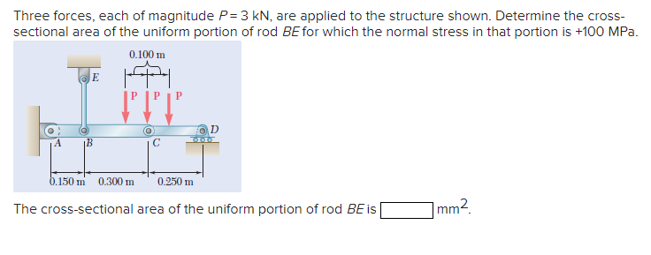 Three forces, each of magnitude P= 3 kN, are applied to the structure shown. Determine the cross-
sectional area of the uniform portion of rod BE for which the normal stress in that portion is +100 MPa.
0.100 m
IMA
E
C
B
D
0.150 m 0.300 m 0.250 m
The cross-sectional area of the uniform portion of rod BE is
1mm².