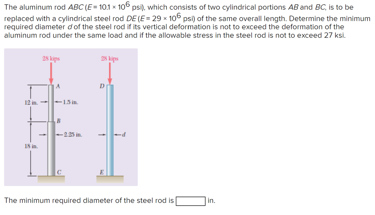 The aluminum rod ABC (E = 10.1 × 106 psi), which consists of two cylindrical portions AB and BC, is to be
replaced with a cylindrical steel rod DE (E = 29 × 106 psi) of the same overall length. Determine the minimum
required diameter d of the steel rod if its vertical deformation is not to exceed the deformation of the
aluminum rod under the same load and if the allowable stress in the steel rod is not to exceed 27 ksi.
28 kips
12 in. →
18 in.
↑
A
-1.5 in.
B
-2.25 in.
C
28 kips
D
↑
E
-d
The minimum required diameter of the steel rod is
in.