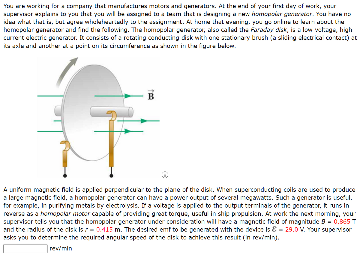 You are working for a company that manufactures motors and generators. At the end of your first day of work, your
supervisor explains to you that you will be assigned to a team that is designing a new homopolar generator. You have no
idea what that is, but agree wholeheartedly to the assignment. At home that evening, you go online to learn about the
homopolar generator and find the following. The homopolar generator, also called the Faraday disk, is a low-voltage, high-
current electric generator. It consists of a rotating conducting disk with one stationary brush (a sliding electrical contact) at
its axle and another at a point on its circumference as shown in the figure below.
B
A uniform magnetic field is applied perpendicular to the plane of the disk. When superconducting coils are used to produce
a large magnetic field, a homopolar generator can have a power output of several megawatts. Such a generator is useful,
for example, in purifying metals by electrolysis. If a voltage is applied to the output terminals of the generator, it runs in
reverse as a homopolar motor capable of providing great torque, useful in ship propulsion. At work the next morning, your
supervisor tells you that the homopolar generator under consideration will have a magnetic field of magnitude B = 0.865 T
and the radius of the disk is r = 0.415 m. The desired emf to be generated with the device is & = 29.0 V. Your supervisor
asks you to determine the required angular speed of the disk to achieve this result (in rev/min).
rev/min