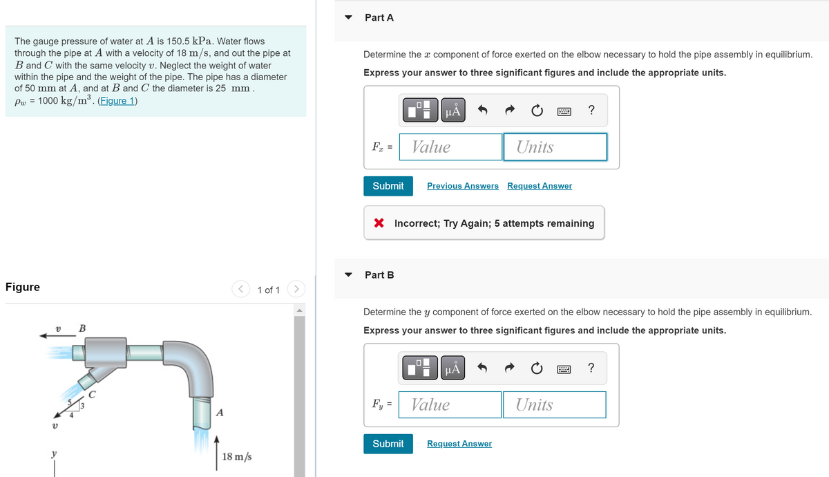 The gauge pressure of water at A is 150.5 kPa. Water flows
through the pipe at A with a velocity of 18 m/s, and out the pipe at
B and C with the same velocity v. Neglect the weight of water
within the pipe and the weight of the pipe. The pipe has a diameter
of 50 mm at A, and at B and C the diameter is 25 mm.
1000 kg/m³. (Figure 1)
Pw
=
Figure
v B
??
v
y
A
18 m/s
1 of 1
Part A
Determine the x component of force exerted on the elbow necessary to hold the pipe assembly in equilibrium.
Express your answer to three significant figures and include the appropriate units.
μÅ
Fx =
Submit
Part B
Value
Fy=
X Incorrect; Try Again; 5 attempts remaining
Submit
Previous Answers Request Answer
Determine the y component of for exerted on the elbow necessary to hold the pipe assembly in equilibrium.
Express your answer to three significant figures and include the appropriate units.
Units
O
HA
Value
Request Answer
?
Units
=
?