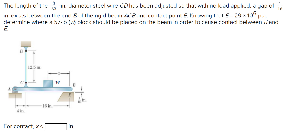 3
16
The length of the -in.-diameter steel wire CD has been adjusted so that with no load applied, a gap of
32
in. exists between the end B of the rigid beam ACB and contact point E. Knowing that E = 29 × 106 psi,
determine where a 57-lb (w) block should be placed on the beam in order to cause contact between Band
E.
D
C
4 in.
12.5 in.
16 in.
For contact, X<
W
E
B
in.
16
in.