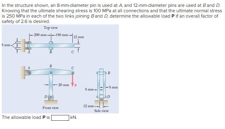 In the structure shown, an 8-mm-diameter pin is used at A, and 12-mm-diameter pins are used at B and D.
Knowing that the ultimate shearing stress is 100 MPa at all connections and that the ultimate normal stress
is 250 MPa in each of the two links joining Band D, determine the allowable load P if an overall factor of
safety of 2.6 is desired.
Top view
-200 mm-180 mm-
8 mm.
B
(@
Do
-20 mm
Front view
The allowable load P is
12 mm
C
с
O
f
kN.
4
8 mm-
12 mm
471
A
B
-8 mm
D
Side view