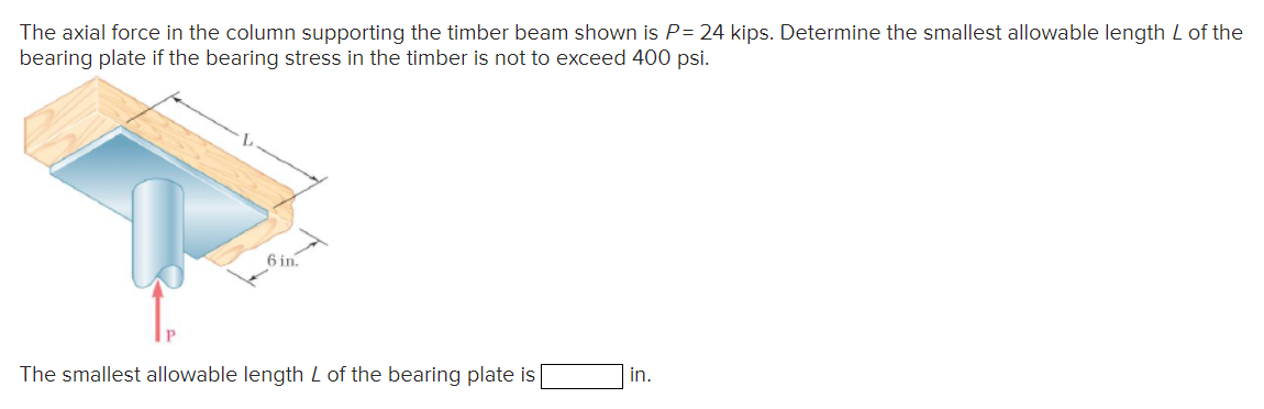 The axial force in the column supporting the timber beam shown is P= 24 kips. Determine the smallest allowable length L of the
bearing plate if the bearing stress in the timber is not to exceed 400 psi.
6 in.
The smallest allowable length L of the bearing plate is
in.