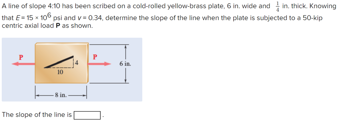 A line of slope 4:10 has been scribed on a cold-rolled yellow-brass plate, 6 in. wide and in. thick. Knowing
that E = 15 × 106 psi and v= 0.34, determine the slope of the line when the plate is subjected to a 50-kip
centric axial load P as shown.
P
10
8 in.
The slope of the line is
4
P
6 in.