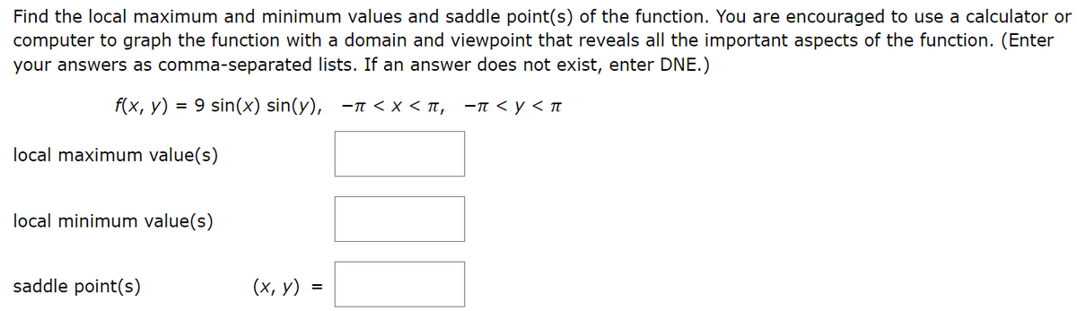 Find the local maximum and minimum values and saddle point(s) of the function. You are encouraged to use a calculator or
computer to graph the function with a domain and viewpoint that reveals all the important aspects of the function. (Enter
your answers as comma-separated lists. If an answer does not exist, enter DNE.)
f(x, y) = 9 sin(x) sin(y), -<x< π, -π <y< π
local maximum value(s)
local minimum value(s)
saddle point(s)
(x, y)
=