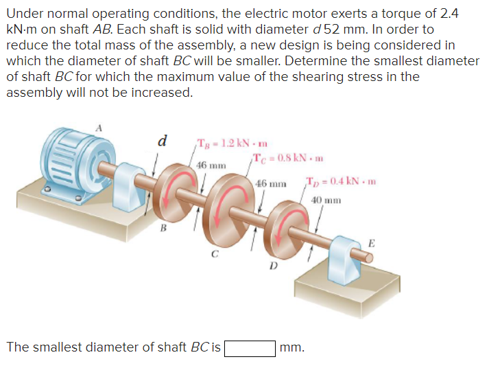 Under normal operating conditions, the electric motor exerts a torque of 2.4
kN·m on shaft AB. Each shaft is solid with diameter d 52 mm. In order to
reduce the total mass of the assembly, a new design is being considered in
which the diameter of shaft BC will be smaller. Determine the smallest diameter
of shaft BC for which the maximum value of the shearing stress in the
assembly will not be increased.
d
TB-1.2 kN.m
46 mm
TC= 0.8 kN.m
46 mm T₁ = 0.4 kN.m
EGG
B
C
D
40 mm
E
The smallest diameter of shaft BC is
mm.