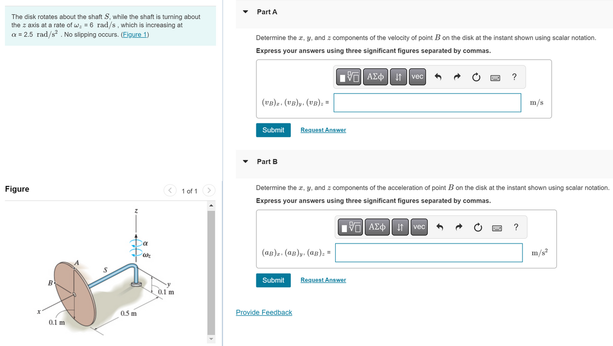 The disk rotates about the shaft S, while the shaft is turning about
the z axis at a rate of w₂ = 6 rad/s, which is increasing at
a = 2.5 rad/s². No slipping occurs. (Figure 1)
Figure
X
B
0.1 m
S
Z
Da
0.5 m
Wz
0.1 m
1 of 1
Part A
Determine the x, y, and z components of the velocity of point B on the disk at the instant shown using scalar notation.
Express your answers using three significant figures separated by commas.
(VB)x, (VB)y, (VB) z =
Submit
Part B
Request Answer
(AB)x, (AB)y, (AB) z =
=
Submit
Provide Feedback
ΨΕ ΑΣΦ 11
Determine the x, y, and z components of the acceleration of point B on the disk at the instant shown using scalar notation.
Express your answers using three significant figures separated by commas.
Request Answer
VE ΑΣΦ
vec
↓↑
?
vec
m/s
?
m/s²