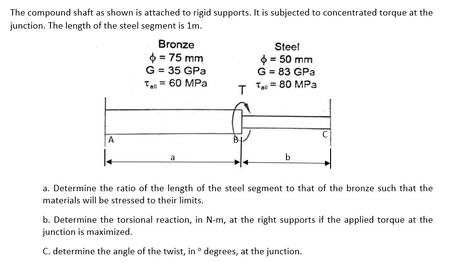 The compound shaft as shown is attached to rigid supports. It is subjected to concentrated torque at the
junction. The length of the steel segment is 1m.
Bronze
Steel
O = 75 mm
G = 35 GPa
0 = 50 mm
G = 83 GPa
= 80 MPa
Te = 60 MPa
Tll
all
BỊ
a
b
a. Determine the ratio of the length of the steel segment to that of the bronze such that the
materials will be stressed to their limits.
b. Determine the torsional reaction, in N-m, at the right supports if the applied torque at the
junction is maximized.
C. determine the angle of the twist, in ° degrees, at the junction.
