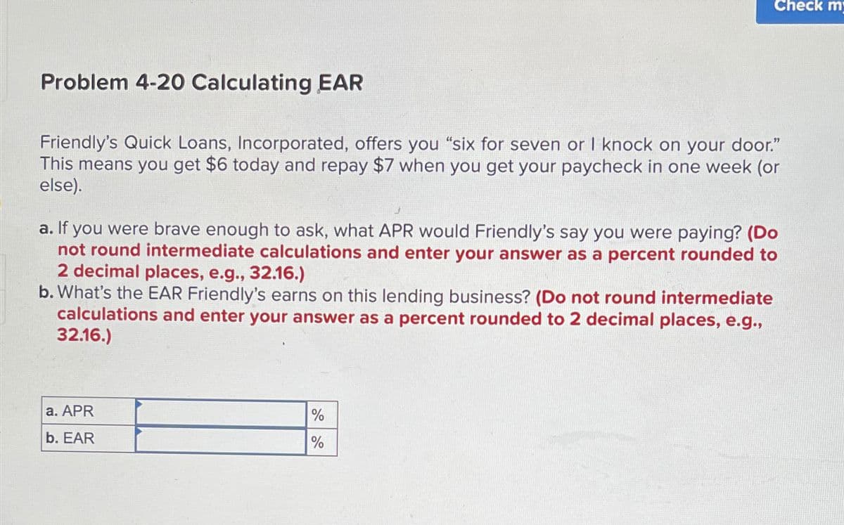 Problem 4-20 Calculating EAR
Friendly's Quick Loans, Incorporated, offers you "six for seven or I knock on your door."
This means you get $6 today and repay $7 when you get your paycheck in one week (or
else).
Check m
a. If you were brave enough to ask, what APR would Friendly's say you were paying? (Do
not round intermediate calculations and enter your answer as a percent rounded to
2 decimal places, e.g., 32.16.)
b. What's the EAR Friendly's earns on this lending business? (Do not round intermediate
calculations and enter your answer as a percent rounded to 2 decimal places, e.g.,
32.16.)
a. APR
b. EAR
%
%