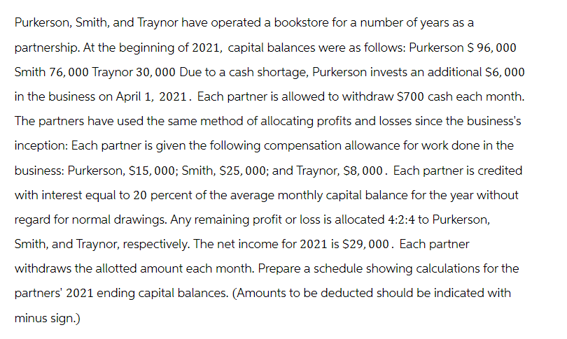 Purkerson, Smith, and Traynor have operated a bookstore for a number of years as a
partnership. At the beginning of 2021, capital balances were as follows: Purkerson $ 96,000
Smith 76,000 Traynor 30, 000 Due to a cash shortage, Purkerson invests an additional $6,000
in the business on April 1, 2021. Each partner is allowed to withdraw $700 cash each month.
The partners have used the same method of allocating profits and losses since the business's
inception: Each partner is given the following compensation allowance for work done in the
business: Purkerson, $15,000; Smith, $25,000; and Traynor, $8,000. Each partner is credited
with interest equal to 20 percent of the average monthly capital balance for the year without
regard for normal drawings. Any remaining profit or loss is allocated 4:2:4 to Purkerson,
Smith, and Traynor, respectively. The net income for 2021 is $29,000. Each partner
withdraws the allotted amount each month. Prepare a schedule showing calculations for the
partners' 2021 ending capital balances. (Amounts to be deducted should be indicated with
minus sign.)
