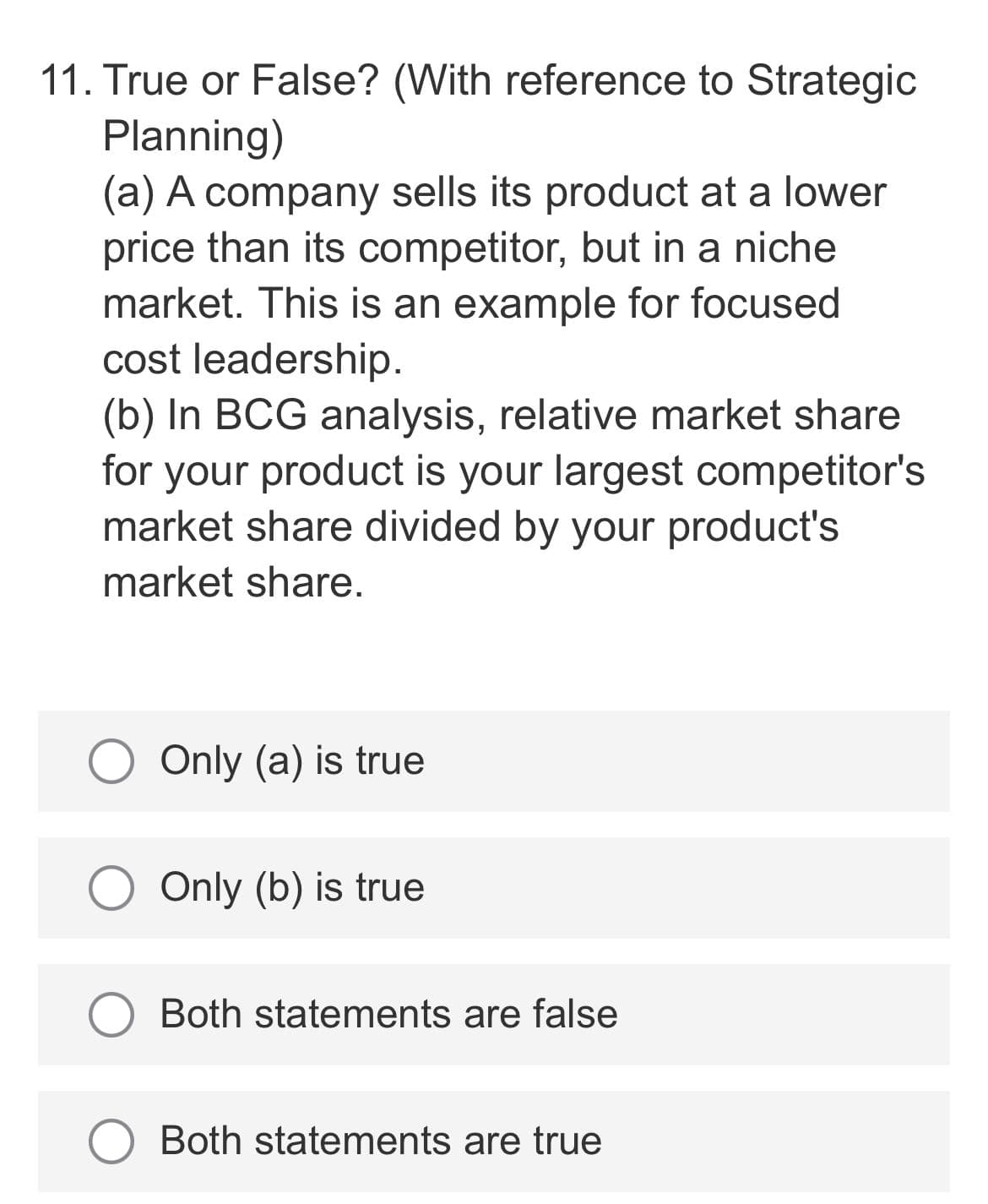 11. True or False? (With reference to Strategic
Planning)
(a) A company sells its product at a lower
price than its competitor, but in a niche
market. This is an example for focused
cost leadership.
(b) In BCG analysis, relative market share
your product is your largest competitor's
market share divided by your product's
for
market share.
Only (a) is true
Only (b) is true
Both statements are false
Both statements are true
