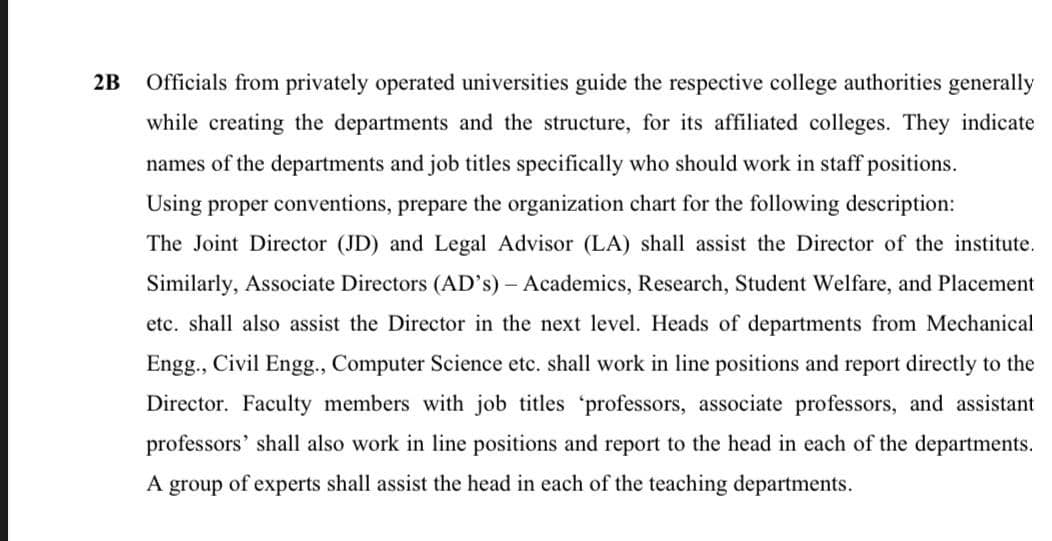 2B
Officials from privately operated universities guide the respective college authorities generally
while creating the departments and the structure, for its affiliated colleges. They indicate
names of the departments and job titles specifically who should work in staff positions.
Using proper conventions, prepare the organization chart for the following description:
The Joint Director (JD) and Legal Advisor (LA) shall assist the Director of the institute.
Similarly, Associate Directors (AD's) – Academics, Research, Student Welfare, and Placement
etc. shall also assist the Director in the next level. Heads of departments from Mechanical
Engg., Civil Eng., Computer Science etc. shall work in line positions and report directly to the
Director. Faculty members with job titles 'professors, associate professors, and assistant
professors' shall also work in line positions and report to the head in each of the departments.
A group of experts shall assist the head in each of the teaching departments.
